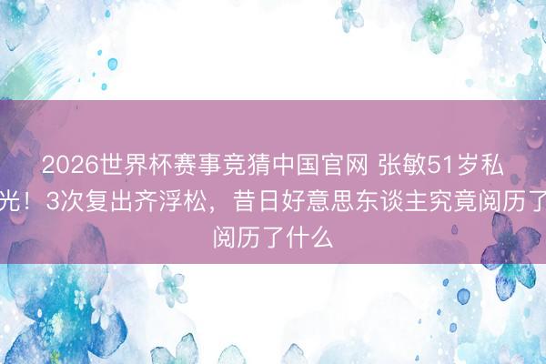 2026世界杯赛事竞猜中国官网 张敏51岁私密曝光！3次复出齐浮松，昔日好意思东谈主究竟阅历了什么