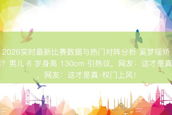 2026实时最新比赛数据与热门对阵分析 奚梦瑶矫正何家基因？男儿 6 岁身高 130cm 引热议，网友：这才是真·权门上风！