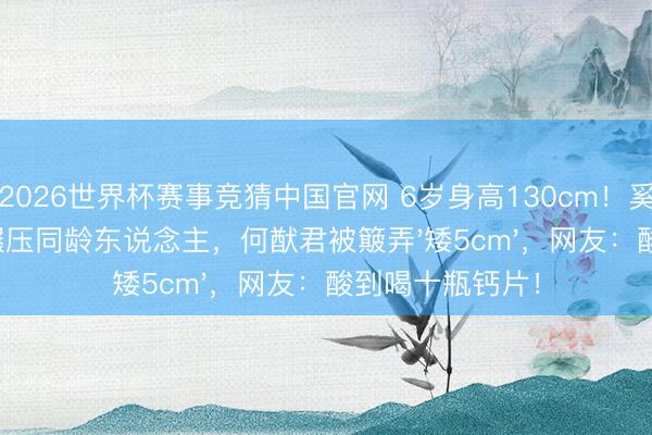 2026世界杯赛事竞猜中国官网 6岁身高130cm!奚梦瑶女儿腿长碾压同龄东说念主,何猷君被簸弄'矮5cm',网友:酸到喝十瓶钙片!