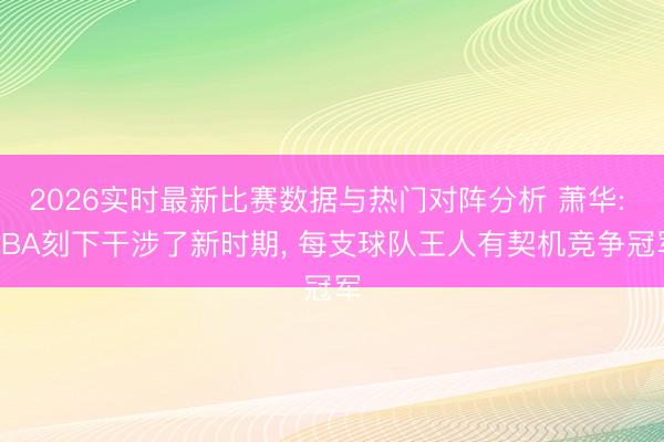 2026实时最新比赛数据与热门对阵分析 萧华: NBA刻下干涉了新时期， 每支球队王人有契机竞争冠军