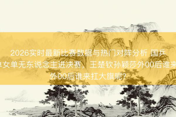 2026实时最新比赛数据与热门对阵分析 国乒告急!男单女单无东说念主进决赛,王楚钦孙颖莎外00后谁来扛大旗呢?