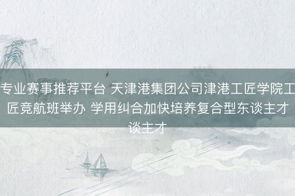 专业赛事推荐平台 天津港集团公司津港工匠学院工匠竞航班举办 学用纠合加快培养复合型东谈主才