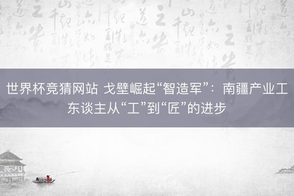 世界杯竞猜网站 戈壁崛起“智造军”：南疆产业工东谈主从“工”到“匠”的进步