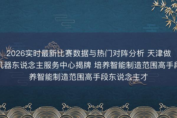 2026实时最新比赛数据与热门对阵分析 天津做事大学智能机器东说念主服务中心揭牌 培养智能制造范围高手段东说念主才