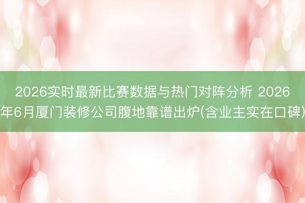 2026实时最新比赛数据与热门对阵分析 2026年6月厦门装修公司腹地靠谱出炉(含业主实在口碑)