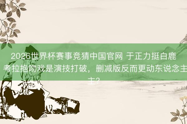 2026世界杯赛事竞猜中国官网 于正力挺白鹿：考拉抱吻戏是演技打破，删减版反而更动东说念主？