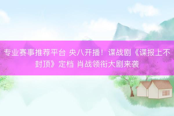 专业赛事推荐平台 央八开播！谍战剧《谍报上不封顶》定档 肖战领衔大剧来袭