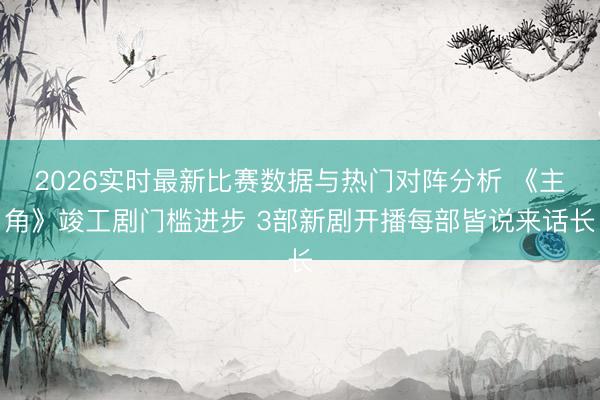 2026实时最新比赛数据与热门对阵分析 《主角》竣工剧门槛进步 3部新剧开播每部皆说来话长