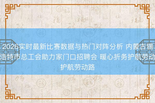 2026实时最新比赛数据与热门对阵分析 内蒙古锡林浩特市总工会助力家门口招聘会 暖心折务护航劳动路