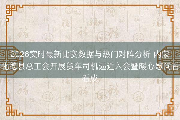 2026实时最新比赛数据与热门对阵分析 内蒙古化德县总工会开展货车司机逼近入会暨暖心慰问看成