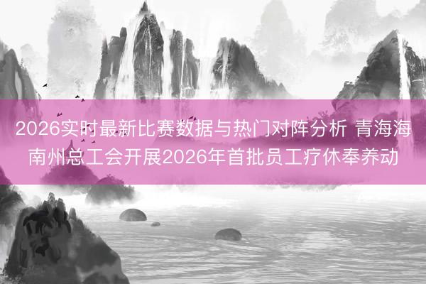 2026实时最新比赛数据与热门对阵分析 青海海南州总工会开展2026年首批员工疗休奉养动