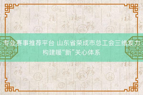 专业赛事推荐平台 山东省荣成市总工会三维发力构建暖“新”关心体系
