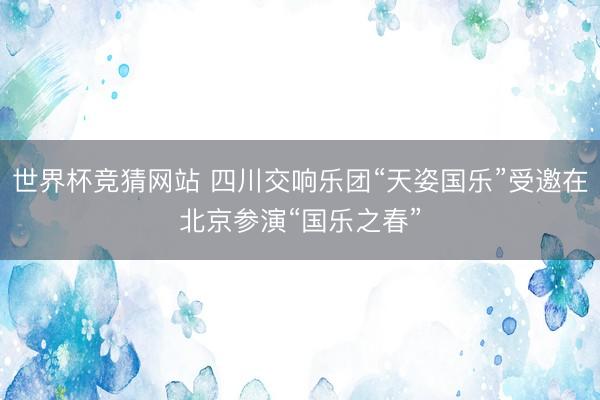 世界杯竞猜网站 四川交响乐团“天姿国乐”受邀在北京参演“国乐之春”