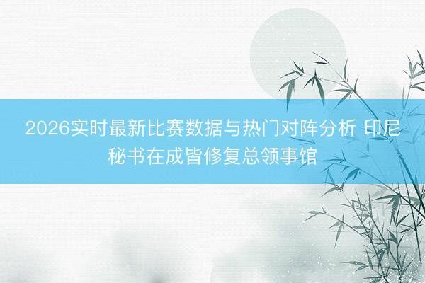 2026实时最新比赛数据与热门对阵分析 印尼秘书在成皆修复总领事馆