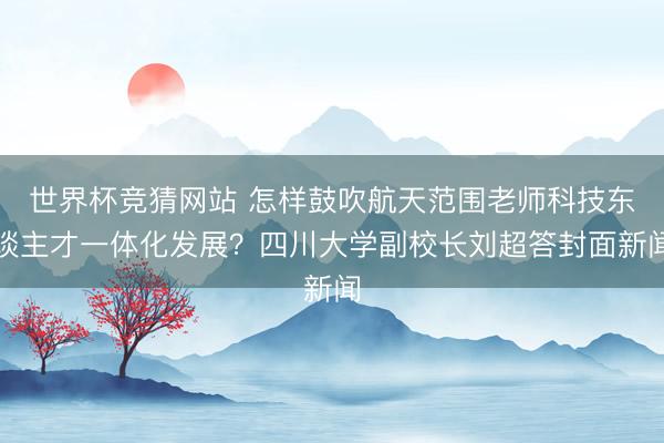 世界杯竞猜网站 怎样鼓吹航天范围老师科技东谈主才一体化发展？四川大学副校长刘超答封面新闻