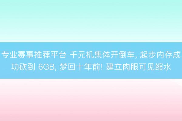 专业赛事推荐平台 千元机集体开倒车， 起步内存成功砍到 6GB， 梦回十年前! 建立肉眼可见缩水