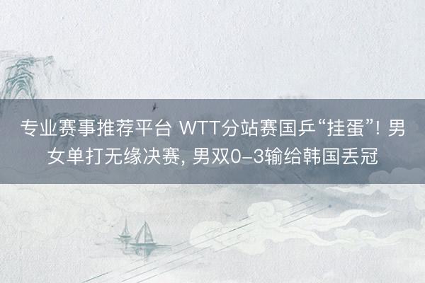 专业赛事推荐平台 WTT分站赛国乒“挂蛋”! 男女单打无缘决赛， 男双0-3输给韩国丢冠