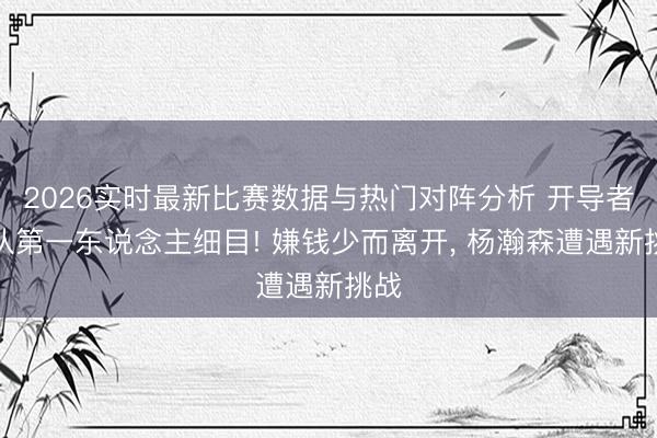 2026实时最新比赛数据与热门对阵分析 开导者离队第一东说念主细目! 嫌钱少而离开， 杨瀚森遭遇新挑战