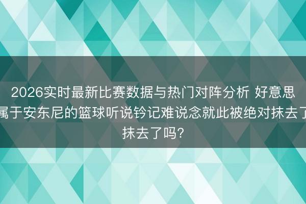 2026实时最新比赛数据与热门对阵分析 好意思媒: 属于安东尼的篮球听说钤记难说念就此被绝对抹去了吗?