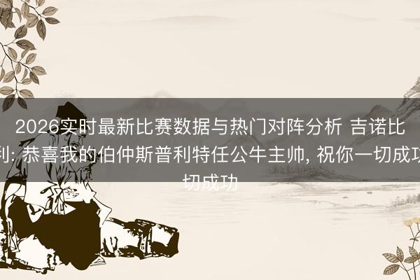 2026实时最新比赛数据与热门对阵分析 吉诺比利: 恭喜我的伯仲斯普利特任公牛主帅， 祝你一切成功