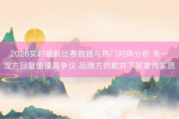 2026实时最新比赛数据与热门对阵分析 朱一龙方回复饱读具争议 品牌方致歉并下架宣传实质