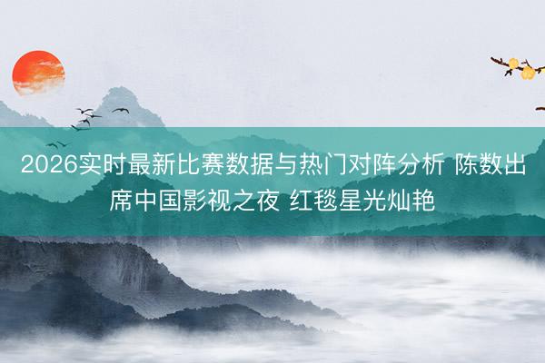 2026实时最新比赛数据与热门对阵分析 陈数出席中国影视之夜 红毯星光灿艳