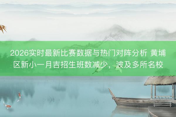 2026实时最新比赛数据与热门对阵分析 黄埔区新小一月吉招生班数减少，波及多所名校