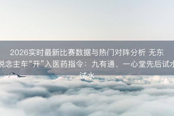 2026实时最新比赛数据与热门对阵分析 无东说念主车“开”入医药指令：九有通、一心堂先后试水