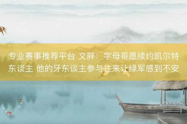 专业赛事推荐平台 文胖:字母哥愿续约凯尔特东谈主 他的牙东谈主参与往来让绿军感到不安