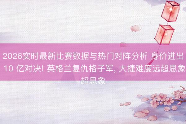 2026实时最新比赛数据与热门对阵分析 身价进出 10 亿对决! 英格兰复仇格子军， 大捷难度远超思象