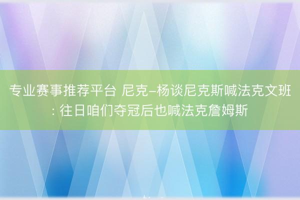 专业赛事推荐平台 尼克-杨谈尼克斯喊法克文班: 往日咱们夺冠后也喊法克詹姆斯