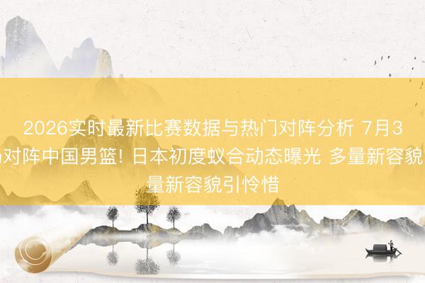 2026实时最新比赛数据与热门对阵分析 7月3日客场对阵中国男篮! 日本初度蚁合动态曝光 多量新容貌引怜惜