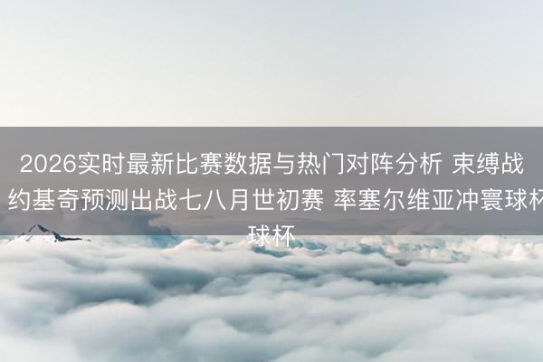 2026实时最新比赛数据与热门对阵分析 束缚战! 约基奇预测出战七八月世初赛 率塞尔维亚冲寰球杯