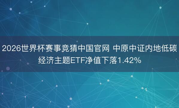2026世界杯赛事竞猜中国官网 中原中证内地低碳经济主题ETF净值下落1.42%