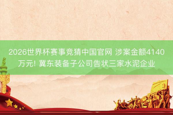 2026世界杯赛事竞猜中国官网 涉案金额4140万元! 冀东装备子公司告状三家水泥企业