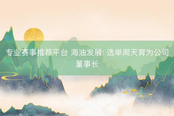 专业赛事推荐平台 海油发展: 选举周天育为公司董事长