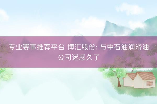 专业赛事推荐平台 博汇股份: 与中石油润滑油公司迷惑久了