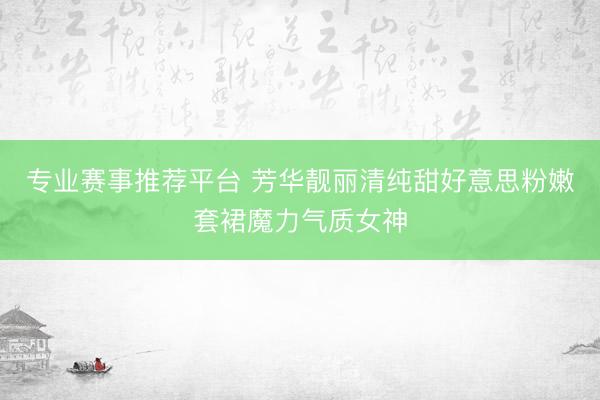 专业赛事推荐平台 芳华靓丽清纯甜好意思粉嫩套裙魔力气质女神